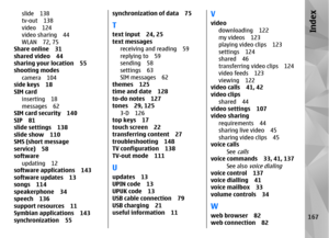 Page 167slide 138
tv-out 138
video 124
video sharing 44
WLAN 72, 75
Share online 31
shared video 44
sharing your location 55
shooting modes
camera 104
side keys 18
SIM card
inserting 18
messages 62
SIM card security 140
SIP 81
slide settings 138
slide show 110
SMS (short message
service) 58
software
updating 12
software appl ications 143
software updates 13
songs 114
speakerphone 34
speech 136
support resources 11
Symbian applications 143
synchronization 55
synchronization of data 75Ttext input 24, 25
text...