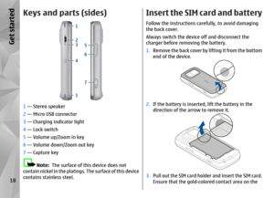 Page 18Keys and parts (sides)1 — Stereo speaker
2  — Micro USB connector
3  — Charging indicator light
4  — Lock switch
5  — Volume up/Zoom in key
6  — Volume down/Zoom out key
7  — Capture key
Note:   The surface of this device does not
contain nickel in the platings. The surface of this device
contains stainless steel.
Insert the SIM card and batteryFollow the instructions carefully, to avoid damaging
the back cover.
Always switch the device off and disconnect the
charger before remo ving the battery.
1....