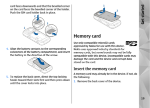 Page 19card faces downwards and that the bevelled corner
on the card faces the bevelled corner of the holder.
Push the SIM card holder back in place.
4.Align the battery contacts to the corresponding
connectors of the battery compartment, and insert
the battery in the direction of the arrow.5.To replace the back cover, direct the top locking
hooks toward their slots first and then press down
until the cover locks into place.
Memory cardUse only compatible microSD cards
approved by Nokia for use with this...