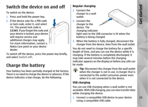 Page 21Switch the device on and offTo switch on the device:
1.Press and hold the power key.
2. If the device asks for a PIN code
or lock code, enter it, and select
OK. The preset lock code is
12345. If you forget the code and
your device is locked, your device
will require service and
additional charges may apply.
For more information, contact a
Nokia Care point or your device
dealer.
To switch off the device,  press the power key briefly,
and select  Switch off!.Charge the batteryYour battery has been partia...