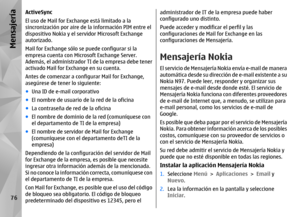 Page 244ActiveSync
El uso de Mail for Exchange está limitado a la
sincronización por aire de la información PIM entre el
dispositivo Nokia y el servidor Microsoft Exchange
autorizado.
Mail for Exchange sólo se puede configurar si la
empresa cuenta con Microsoft Exchange Server.
Además, el administrador TI de la empresa debe tener
activado Mail for Exch ange en su cuenta.
Antes de comenzar a configurar Mail for Exchange,
asegúrese de tener lo siguiente:
● Una ID de e-mail corporativo
● El nombre de usuario de la...