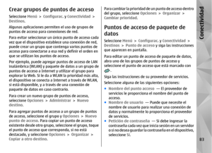 Page 251Crear grupos de puntos de accesoSeleccione Menú > Configurac.  y Conectividad  >
Destinos.
Algunas aplicaciones permiten el uso de grupos de
puntos de acceso para conexiones de red.
Para evitar seleccionar un único punto de acceso cada
vez que el dispositivo establece una conexión de red,
puede crear un grupo que contenga varios puntos de
acceso para conectarse a es a red y definir el orden en
que se utilizan los  puntos de acceso.
Por ejemplo, puede agregar puntos de acceso de LAN
inalámbrica (WLAN) y...