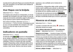 Page 273Cuando inicie la aplicación Mapas y la conexión GPS esté
lista, GPS reemplaza a la red móvil como método de
posicionamiento.Usar Mapas con la brújulaSeleccione  Menú > Mapas .
Si la brújula está activada en  el dispositivo, el círculo
alrededor de la brújula es de color verde y la vista de
mapa gira de manera automá tica según la dirección a
la que apunta la parte superior del dispositivo.
Para activar la brújula, seleccione  Opciones >
Herramientas  >  Activar brújula . Si la brújula no está
en uso, el...
