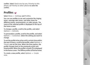 Page 29conflict. Select Check one by one, Priority to this
phone , or Priority to other phone  to solve the
conflict.ProfilesSelect  Menu > Settings  and Profiles .
You can use profiles to set and customize the ringing
tones, message alert tone s, and other tones for
different events, environments, or caller groups. The
name of the selected profile is displayed at the top of
the home screen.
To change a profile, scroll to the profile, and select
Options  > Activate .
To personalize a profile, scroll to the...