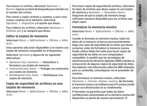 Page 317Para buscar un archivo, seleccione Opciones >
Buscar . Ingrese un texto de búsqueda que coincida con
el nombre del archivo.
Para mover y copiar archivos y carpetas, o para crear
nuevas carpetas en la memoria, seleccione
Opciones  > Organizar  y la opción que desea.
Para ordenar los archivos, seleccione  Opciones >
Ordenar por  y la categoría que desea.Editar la tarjeta de memoriaSeleccione Menú > Aplicaciones  > Oficina  > Adm.
arch. .
Estas opciones sólo están di sponibles si se inserta una
tarjeta de...