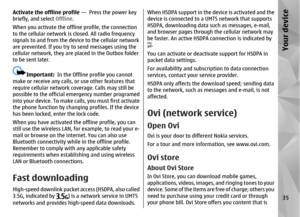 Page 35Activate the offline profile —  Press the power key
briefly, and select Offline .
When you activate the offline profile, the connection
to the cellular network is closed. All radio frequency
signals to and from the device to the cellular network
are prevented. If you try to send messages using the
cellular network, they are placed in the Outbox folder
to be sent later.
Important:   In the Offline profile you cannot
make or receive any calls, or use other features that
require cellular network co verage....