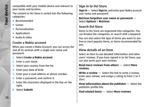 Page 36compatible with your mobile device and relevant to
your tastes and location.
The content in Ovi Store is sorted into the following
categories:
● Recommended
● Games
● Personalization
● Applications
● Audio & videoCreate a Nokia accountWhen you create a Nokia Account, you can access Ovi
and all its services with a single user name and
password.
1. Select  Create a Nokia account .
2. Enter a user name.
3. Select your country from the list.
4. Enter your date of birth.
5. Enter your e-mail address or phone...