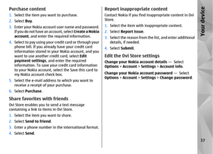 Page 37Purchase content1.Select the item you want to purchase.
2. Select  Buy.
3. Enter your Nokia account user name and password.
If you do not have  an account, select Create a Nokia
account , and enter the required information.
4. Select to pay using your credit card or through your
phone bill. If you already have your credit card
information stored in your Nokia account, and you
want to use another credit card, select  Edit
payment settings , and enter the required
information. To save your credit card...