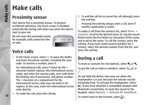 Page 38Make callsProximity sensorYour device has a proximity sensor. To prevent
accidental selections, the touch screen is disabled
automatically during calls when you place the device
next to your ear.
Do not cover the proximity sensor,
for example, with protective film
or tape.Voice calls 1.In the home screen, select 
 to open the dialler,
and enter the phone number, including the area
code. To remove a number, press  C.
For international calls, press  * twice for the +
character (which replaces  the...