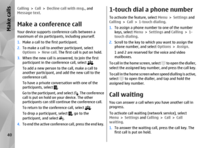 Page 40Calling > Call  > Decline call with msg. , and
Message text.Make a conference callYour device supports conference calls between a
maximum of six participants, including yourself.
1. Make a call to the first participant.
2. To make a call to another participant, select
Options  > New call . The first call is put on hold.
3. When the new call is answered, to join the first
participant in the conference call, select 
.
To add a new person to the call, make a call to
another participant, and add the new call...