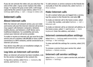Page 43If you do not activate the video call, you only hear the
voice of the caller. A gray screen replaces the video
image. To replace the grey screen with a still image
captured by the camera in your device, select Menu >
Settings  and Calling  > Call  > Image in video call .Internet callsAbout internet callsWith the internet call network service, you can make
and receive calls over the internet. Internet call services
may support calls betwee n computers, between
mobile phones, and betwee n a VoIP device and...