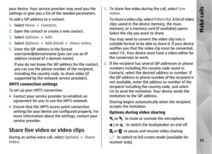 Page 45your device. Your service provider may send you the
settings or give you a list of the needed parameters.
To add a SIP address to a contact:
1.Select  Menu >  Contacts.
2. Open the contact or create a new contact.
3. Select  Options  > Edit.
4. Select  Options  > Add detail  > Share video .
5. Enter the SIP address in the format
username@domainname (you can use an IP
address instead of a domain name).
If you do not know the SIP address for the contact,
you can use the phone number of the recipient,...