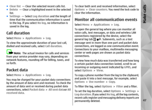 Page 47●Clear list  — Clear the selected recent calls list.
● Delete   — Clear a highlighted event in the selected
list.
● Settings   — Select  Log duration  and the length of
time that the communicat ion information is saved
in the log. If you select  No log, no information is
saved in the log.Call durationSelect  Menu > Applications >  Log.
To view the approximate duration of your last call,
dialled and received  calls, select Call duration .
Note:  The actual invoice for calls and services
from your service...