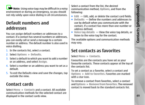 Page 49Note:  Using voice tags may be difficult in a noisy
environment or during an emergency, so you should
not rely solely up on voice dialing in all circumstances.
Default numbers and
addressesYou can assign default numbers or addresses to a
contact. If a contact has se veral numbers or addresses,
you can easily call or send a message to a certain
number or address. The default number is also used in
voice dialling.
1. In the contacts list, select a contact.
2. Select  Options  > Defaults .
3. Select a...