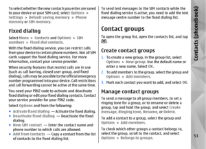 Page 51To select whether the new contacts you enter are saved
to your device or your SIM card, select Options >
Settings  > Default saving memory  > Phone
memory  or SIM memory .Fixed dialingSelect Menu > Contacts  and Options  > SIM
numbers  > Fixed dial contacts .
With the fixed dialing servic e, you can restrict calls
from your device to certain phone numbers. Not all SIM
cards support the fixed dialing service. For more
information, contact yo ur service provider.
When security features that  restrict calls...