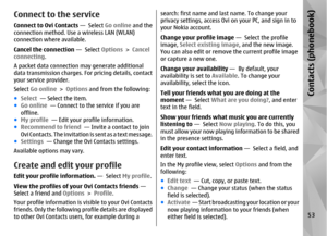 Page 53Connect to the serviceConnect to Ovi Contacts —  Select Go online and the
connection method. Use a wireless LAN (WLAN)
connection where available.
Cancel the connection  —  Select Options > Cancel
connecting .
A packet data connection may generate additional
data transmission charges. For pricing details, contact
your service provider.
Select  Go online  > Options  and from the following:
● Select   — Select the item.
● Go online   — Connect to the service if you are
offline.
● My profile   — Edit your...