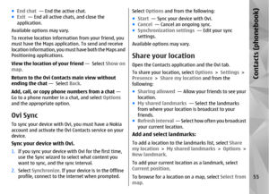 Page 55●End chat   — End the active chat.
● Exit   — End all active chats, and close the
application.
Available options may vary.
To receive location informat ion from your friend, you
must have the Maps applicat ion. To send and receive
l o c a t i o n  i n f o r m a t i o n ,  y o u  m u s t  h a v e  b o t h  t h e  M a p s  a n d
Positioning applications.
View the location of your friend  —  Select Show on
map .
Return to the Ovi Contacts main view without
ending the chat  —  Select Back.
Add, call, or copy...