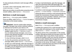 Page 61To view previously retrieved e-mail messages offline,
select  No.
To create a new e-mail message, select  Options >
Create message  > E-mail.
When you are online, to end the data connection to the
remote mailbox, select  Options > DisconnectRetrieve e-mail messagesSelect  Menu > Messaging  and a mailbox.
If you are offline, select  Options > Connect  to open a
connection to the remote mailbox.
Important:   Exercise caution when opening
messages. Messages may contain malicious software
or otherwise be...