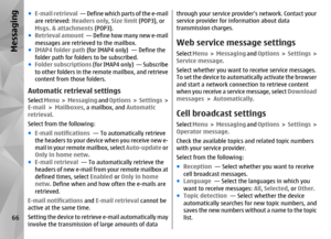 Page 66●E-mail retrieval   — Define which parts of the e-mail
are retrieved:  Headers only, Size limit  (POP3), or
Msgs. & attachments  (POP3).
● Retrieval amount   — Define how many new e-mail
messages are retrieved to the mailbox.
● IMAP4 folder path  (for IMAP4 only)  — Define the
folder path for folders to be subscribed.
● Folder subscriptions (for IMAP4 only)  — Subscribe
to other folders in the remote mailbox, and retrieve
content from those folders.Automatic retrieval settingsSelect  Menu >  Messaging...