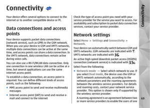Page 69ConnectivityYour device offers several options to connect to the
internet or to another compatible device or PC.Data connections and access
pointsYour device supports packet data connections
(network service), such as GPRS in the GSM network.
When you use your device in GSM and UMTS networks,
multiple data connections can be active at the same
time, and access points can  share a data connection. In
the UMTS network, data connections remain active
during voice calls.
You can also use a Wi-Fi/WL AN data...