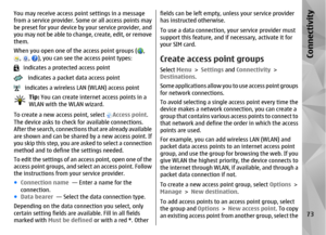 Page 73You may receive access point settings in a message
from a service provider. Some  or all access points may
be preset for your device by your service provider, and
you may not be able to change, create, edit, or remove
them.
When you open one of the access point groups (
,
, 
, 
), you can see the access point types:
   indicates a protected access point   indicates a packet data access point   indicates a wireless LAN (WLAN) access point
Tip:  You can create internet access points in a
WLAN with the WLAN...