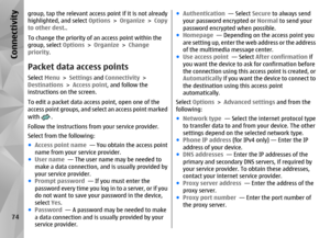 Page 74group, tap the relevant access point if it is not already
highlighted, and select Options > Organize  > Copy
to other dest. .
To change the priority of an access point within the
group, select  Options > Organize >  Change
priority .Packet data access pointsSelect Menu > Settings  and Connectivity  >
Destinations  > Access point , and follow the
instructions on the screen.
To edit a packet data access point, open one of the
access point groups, and sele ct an access point marked
with 
.
Follow the...