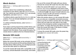 Page 79Block devicesSelect Menu > Settings  and Connectivity  >
Bluetooth .
To block a device from establishing a Bluetooth
connection to your device, open the  Paired devices
tab. Tap a device you want to block, if it is not already
highlighted, and select  Options > Block .
To unblock a device, open the  Blocked devices tab, tap
a device, if it is not alre ady highlighted, and select
Options  > Delete .
To unblock all blocked devices, select  Options >
Delete all .
If you reject a pairing request from another...