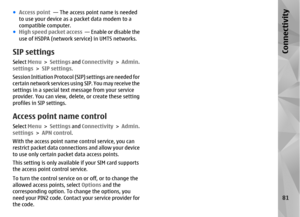 Page 81●Access point   — The access point name is needed
to use your device as a packet data modem to a
compatible computer.
● High speed packet access   — Enable or disable the
use of HSDPA (network service) in UMTS networks.SIP settingsSelect  Menu > Settings  and Connectivity  > Admin.
settings >  SIP settings .
Session Initiation Protocol (SIP) settings are needed for
certain network services using SIP. You may receive the
settings in a special text message from your service
provider. You can view, delete,...