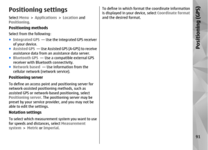 Page 91Positioning settingsSelect Menu > Applications >  Location and
Positioning .Positioning methodsSelect from the following:
●Integrated GPS   — Use the integrated GPS receiver
of your device.
● Assisted GPS   — Use Assisted GPS (A-GPS) to receive
assistance data from an assistance data server.
● Bluetooth GPS   — Use a compatible external GPS
receiver with Bluetooth connectivity.
● Network based   — Use information from the
cellular network (network service).Positioning serverTo define an access point  and...