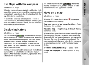 Page 93Use Maps with the compassSelect Menu > Maps .
When the compass in your device is enabled, the circle
around the compass is green, and the map view rotates
automatically according to the direction to which the
top of the device is pointing.
To enable the compass, select  Options > Tools  >
Turn compass on. When the compass is not in use, the
circle around the compass is white, and the map view
does not rotate automatically.Display indicatorsSelect  Menu > Maps .
The GPS indicator 
 shows the availability...