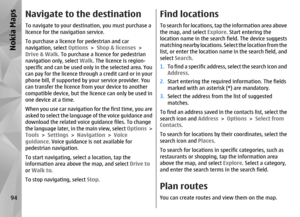 Page 94Navigate to the destinationTo navigate to your destination, you must purchase a
licence for the navigation service.
To purchase a licence for pedestrian and car
navigation, select Options  > Shop & licenses  >
Drive & Walk . To purchase a licence for pedestrian
navigation only, select  Walk. The licence is region-
specific and can be used only  in the selected area. You
can pay for the licence through a credit card or in your
phone bill, if supported by your service provider. You
can transfer the licence...