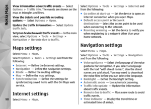 Page 98View information about traffic events —  Select
Options  > Traffic info . The events are shown on the
map as triangles and lines.
View the details and possible rerouting
options  —  Select  Options > Open .
Update the traffic information  —  Select Update
traffic info .
Set your device to avoid traffic events  —  In the main
view, select  Options > Tools  > Settings  >
Navigation  > Reroute due to traffic .Maps settingsSelect Menu > Maps .
Select  Options  > Tools  > Settings  and from the
following:
●...