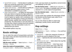 Page 99●Speed limit warner   — Set the device to notify you
when you exceed the speed limit, if speed limit
information is available for your route.
● Safety spot warner  — Set the device to notify you
when you approach a speed camera, if such
information is available for your route.
● Maps improvement   — Let Nokia use information
from your device to impr ove the Maps application.
The information is collecte d periodically while you
travel at typical car speeds, and is anonymous and
encrypted. The information...