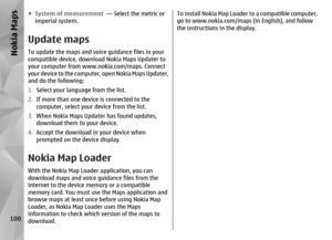 Page 100●System of measurement   — Select the metric or
imperial system.Update mapsTo update the maps and voice guidance files in your
compatible device, downlo ad Nokia Maps Updater to
your computer from www.nokia.com/maps. Connect
y o u r  d e v i c e  t o  t h e  c o m p u t e r ,  o p e n  N o k i a  M a p s  U p d a t e r ,
and do the following:
1. Select your language from the list.
2. If more than one device is connected to the
computer, select your device from the list.
3. When Nokia Maps Updater has...