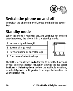 Page 18Switch the phone on and off
To switch the phone on or off, press and hold the power
key.
Standby mode
When the phone is ready for use, and you have not entered
any characters, the phone is in the standby mode.
1
Network signal strength
2Battery charge level
3Network name or operator logo
4Functions of selection keys
The left selection key is Go to for you to view the functions
in your personal shortcut list . When viewing the list, select
Options  >  Select options  to view the available functions,
or...