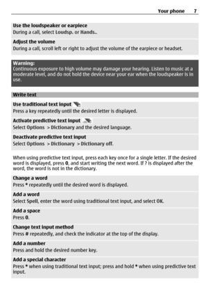 Page 7Use the loudspeaker or earpiece
During a call, select Loudsp. or Hands..
Adjust the volume
During a call, scroll left or right to adjust the volume of the earpiece or headset.
Warning:
Continuous exposure to high volume may damage your hearing. Listen to music at a
moderate level, and do not hold the device near your ear when the loudspeaker is in
use.
Write text
Use traditional text input 
Press a key repeatedly until the desired letter is displayed.
Activate predictive text input 
Select Options >...