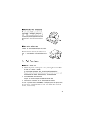Page 2121
■Connect a USB data cable
To set the default USB connection mode, 
select Menu> Settings > Connectivity> 
USB> USB mode and the desired mode. To 
set whether the default mode is activated 
automatically, select Ask on connection> 
No.
■Attach a wrist strap
Connect the wrist strap according to the graphic.
For instructions on removing the back cover, see 
step 1 in “Insert a SIM or USIM card and battery,” p. 
9.
3. Call functions
■Make a voice call
1. In the standby mode, enter the phone number,...