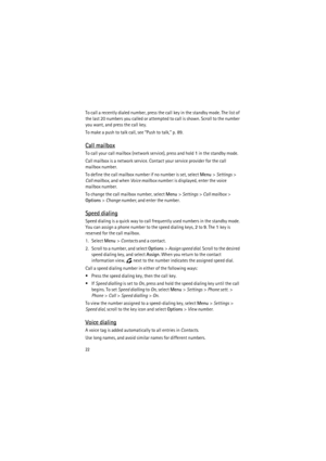 Page 2222
To call a recently dialed number, press the call key in the standby mode. The list of 
the last 20 numbers you called or attempted to call is shown. Scroll to the number 
you want, and press the call key.
To make a push to talk call, see “Push to talk,” p. 89.
Call mailbox
To call your call mailbox (network service), press and hold 1 in the standby mode.
Call mailbox is a network service. Contact your service provider for the call 
mailbox number.
To define the call mailbox number if no number is set,...