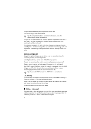 Page 2424
To adjust the volume during the call, press the volume keys.
To mute the ringing tone, select Silence.
Tip: If a compatible headset is connected to the phone, press the 
headset key to answer and end a call.
To reject the call, press the end key, or select Options> Reject. The caller hears a 
busy tone. If you have activated the Call divert option If busy to divert calls, 
rejecting the call diverts the call.
To send a text message to the caller informing why you cannot answer the call, 
select...