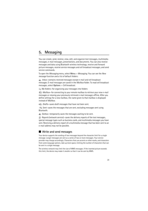 Page 3131
5. Messaging
You can create, send, receive, view, edit, and organize text messages, multimedia 
messages, e-mail messages, presentations, and documents. You can also receive 
messages and data using Bluetooth wireless technology, receive and forward 
picture messages, receive service messages and cell broadcast messages, and send 
service commands.
To open the Messaging menu, select Menu> Messaging. You can see the New 
message function and a list of default folders:
 Inbox—contains received messages...