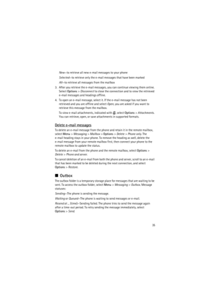 Page 3535
New—to retrieve all new e-mail messages to your phone
Selected—to retrieve only the e-mail messages that have been marked
All—to retrieve all messages from the mailbox
3. After you retrieve the e-mail messages, you can continue viewing them online. 
Select Options> Disconnect to close the connection and to view the retrieved 
e-mail messages and headings offline.
4. To open an e-mail message, select it. If the e-mail message has not been 
retrieved and you are offline and select Open, you are asked if...