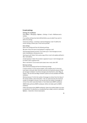 Page 3939
E-mail settings
Settings for mailboxes
Select Menu> Messaging> Options> Settings> E-mail> Mailboxes and a 
mailbox.
If no mailbox settings have been defined before, you are asked if you want to 
define the settings.
Connection settings> Incoming e-mail and Outgoing e-mail—To define the 
correct settings, contact your e-mail service provider.
User settings
Select User settings and from the following settings:
My name—Enter the name to be displayed in outgoing e-mail.
Send message (network service)—To...