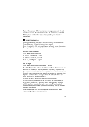 Page 4141
Number of saved msgs.—Define how many sent messages are saved to the sent 
items folder at a time. When the limit is reached, the oldest message is deleted.
Memory in use—Select whether to save messages to the phone memory or 
memory card.
■Instant messaging
Instant messaging (IM) allows you to converse with others and join discussion 
forums (IM groups) with specific topics (network service).
Check the availability of IM services, pricing, and tariffs with your service provider. 
Service providers...
