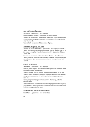Page 4242
Join and leave an IM group
Select Menu> Applications> IM> IM groups.
IM groups are only available if supported by the service provider.
To join an IM group, select it, and enter your screen name. To join an IM group not 
on the list, but whose group ID you know, select Options> Join new group, and 
enter the group ID.
To leave the IM group, select Options> Leave IM group.
Search for IM groups and users
To search for groups, select Menu> Applications> IM> IM groups> Options> 
Search. You can search IM...
