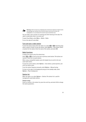 Page 5353
Warning: Listen to music at a moderate level. Continuous exposure to high volume 
may damage your hearing. Do not hold the device near your ear when the 
loudspeaker is in use, because the volume may be extremely loud.
You can make a call or answer an incoming call while listening to the radio. The 
radio is muted when there is an active call.
To open Visual Radio, select Menu> Media> Radio.
To turn the radio off, select Exit.
Tune and save a radio station
To start the station search when the radio is...