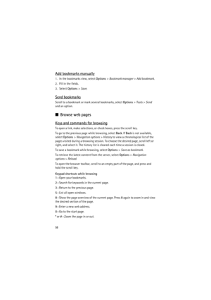 Page 5858
Add bookmarks manually
1. In the bookmarks view, select Options> Bookmark manager> Add bookmark.
2. Fill in the fields.
3. Select Options> Save.
Send bookmarks
Scroll to a bookmark or mark several bookmarks, select Options> Tools> Send 
and an option.
■Browse web pages
Keys and commands for browsing
To open a link, make selections, or check boxes, press the scroll key.
To go to the previous page while browsing, select Back. If Back is not available, 
select Options> Navigation options> History to view...