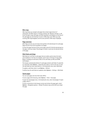 Page 5959
Mini map
Mini map helps you navigate web pages that contain large amount of 
information. Set Mini map on in browser settings. See “Browser settings,” p. 60. 
Scroll through a large web page, and Mini map opens and displays an overview of 
the web page you are browsing. To move in Mini map, scroll. When you stop 
scrolling, Mini map disappears and the area outlined in Mini map is displayed.
Page overview
With Page overview, you can move more quickly to the desired part of a web page. 
Page overview...
