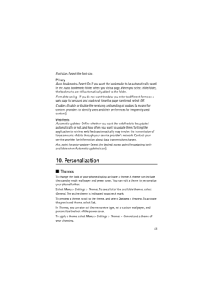 Page 6161
Font size—Select the font size.
Privacy
Auto. bookmarks—Select On if you want the bookmarks to be automatically saved 
in the Auto. bookmarks folder when you visit a page. When you select Hide folder, 
the bookmarks are still automatically added to the folder.
Form data saving—If you do not want the data you enter to different forms on a 
web page to be saved and used next time the page is entered, select Off.
Cookies—Enable or disable the receiving and sending of cookies (a means for 
content...