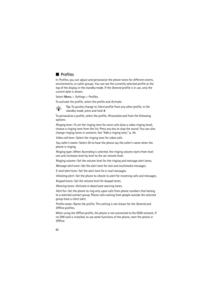 Page 6262
■Profiles
In Profiles, you can adjust and personalize the phone tones for different events, 
environments, or caller groups. You can see the currently selected profile at the 
top of the display in the standby mode. If the General profile is in use, only the 
current date is shown. 
Select Menu> Settings> Profiles.
To activate the profile, select the profile and Activate.
Tip: To quickly change to Silent profile from any other profile, in the 
standby mode, press and hold#.
To personalize a profile,...