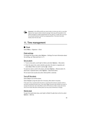 Page 6363
Important: In the offline profile you cannot make or receive any calls, or use other 
features that require cellular network coverage. Calls may still be possible to the 
official emergency number programmed into your device. To make calls, you must 
first activate the phone function by changing profiles. If the device has been 
locked, enter the lock code.
11. Time management
■Clock
Select Menu> Organiser> Clock.
Clock settings
To change the time or date, select Options> Settings. For more...